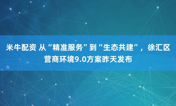 米牛配资 从“精准服务”到“生态共建”，徐汇区营商环境9.0方案昨天发布