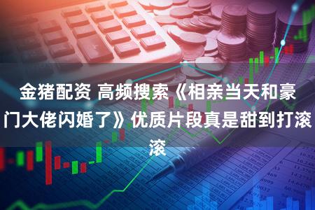 金猪配资 高频搜索《相亲当天和豪门大佬闪婚了》优质片段真是甜到打滚