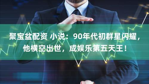 聚宝盆配资 小说：90年代初群星闪耀，他横空出世，成娱乐第五天王！