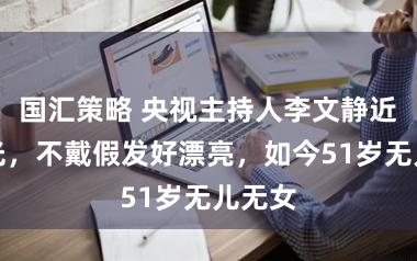 国汇策略 央视主持人李文静近况曝光，不戴假发好漂亮，如今51岁无儿无女