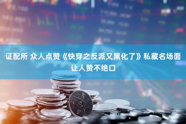 证配所 众人点赞《快穿之反派又黑化了》私藏名场面让人赞不绝口