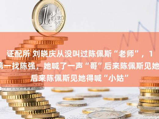 证配所 刘晓庆从没叫过陈佩斯“老师”，1975年推门第一找陈强，她喊了一声“哥”后来陈佩斯见她得喊“小姑”