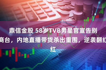 鼎信金股 58岁TVB男星官宣告别商台，内地直播带货杀出重围，逆袭翻红