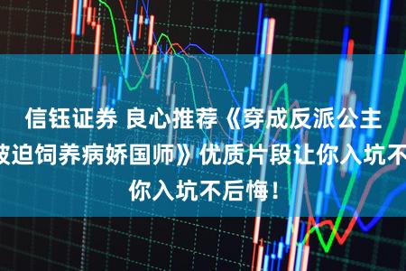 信钰证券 良心推荐《穿成反派公主，她被迫饲养病娇国师》优质片段让你入坑不后悔！