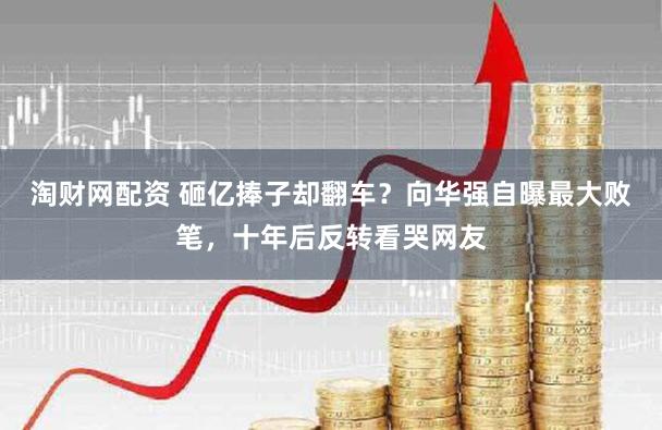 淘财网配资 砸亿捧子却翻车？向华强自曝最大败笔，十年后反转看哭网友