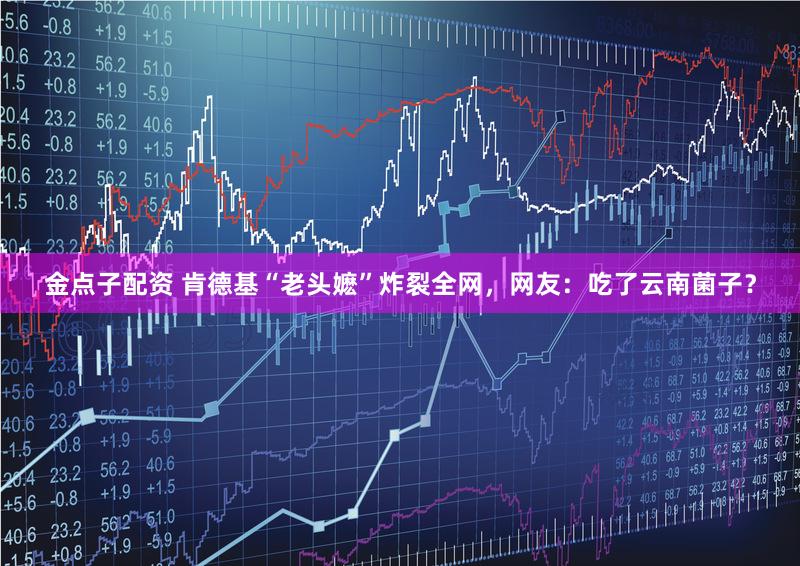 金点子配资 肯德基“老头嬷”炸裂全网，网友：吃了云南菌子？