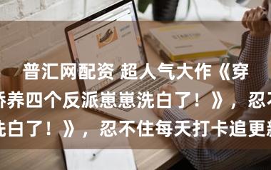 普汇网配资 超人气大作《穿越后，我靠娇养四个反派崽崽洗白了！》，忍不住每天打卡追更新