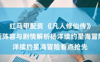 红马甲配资 《凡人修仙传》第二季全新阵容与剧情解析杨洋续约星海冒险看点抢先