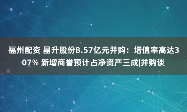 福州配资 晶升股份8.57亿元并购：增值率高达307% 新增商誉预计占净资产三成|并购谈