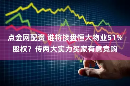 点金网配资 谁将接盘恒大物业51%股权？传两大实力买家有意竞购