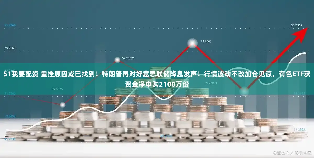 51我要配资 重挫原因或已找到！特朗普再对好意思联储降息发声！行情波动不改加仓见谅，有色ETF获资金净申购2100万份