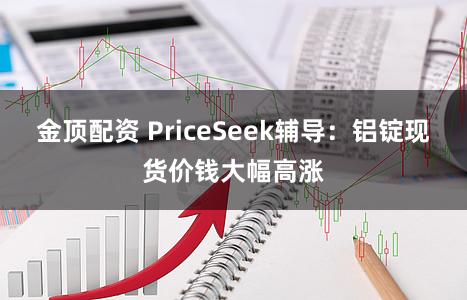 金顶配资 PriceSeek辅导：铝锭现货价钱大幅高涨