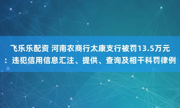 飞乐乐配资 河南农商行太康支行被罚13.5万元：违犯信用信息汇注、提供、查询及相干科罚律例