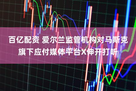 百亿配资 爱尔兰监管机构对马斯克旗下应付媒体平台X伸开打听