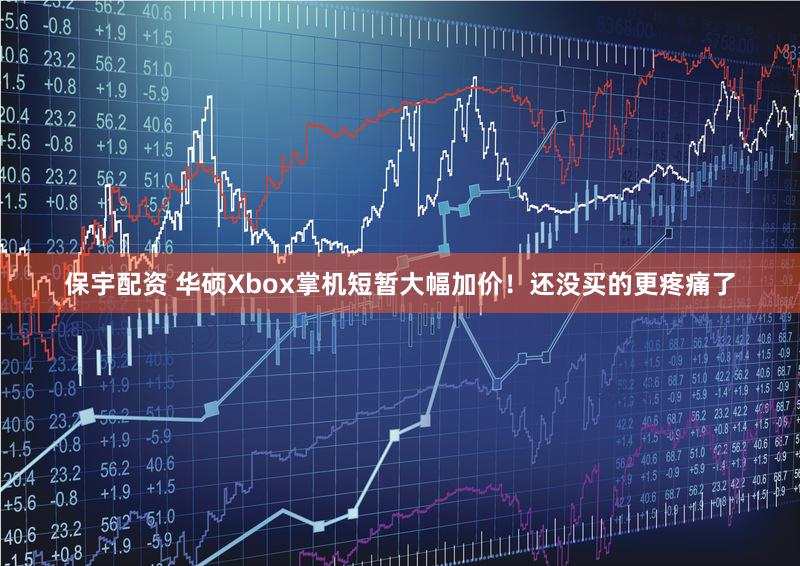 保宇配资 华硕Xbox掌机短暂大幅加价！还没买的更疼痛了