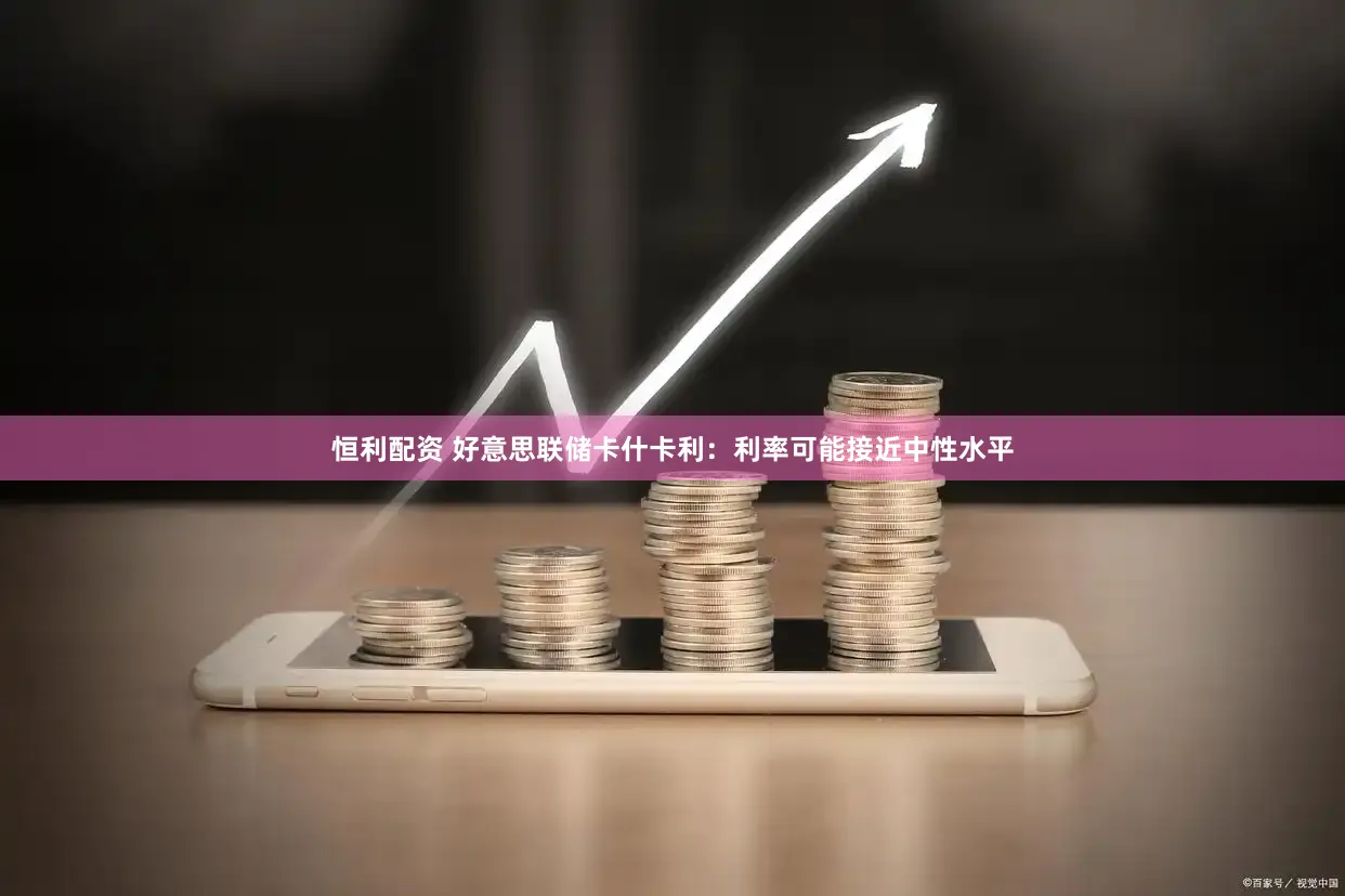 恒利配资 好意思联储卡什卡利：利率可能接近中性水平