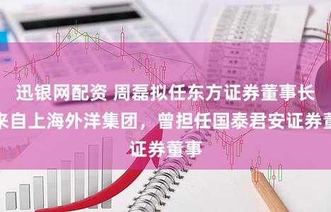 迅银网配资 周磊拟任东方证券董事长，来自上海外洋集团，曾担任国泰君安证券董事