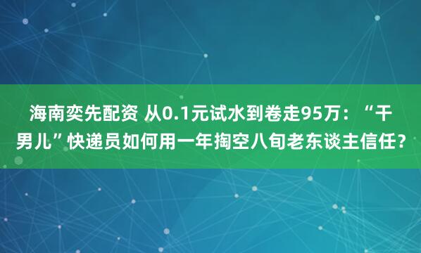海南奕先配资 从0.1元试水到卷走95万：“干男儿”快递员如何用一年掏空八旬老东谈主信任？