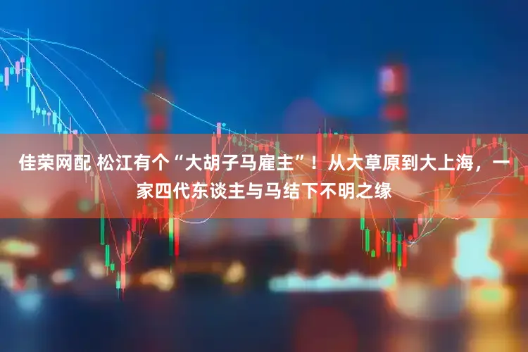 佳荣网配 松江有个“大胡子马雇主”！从大草原到大上海，一家四代东谈主与马结下不明之缘