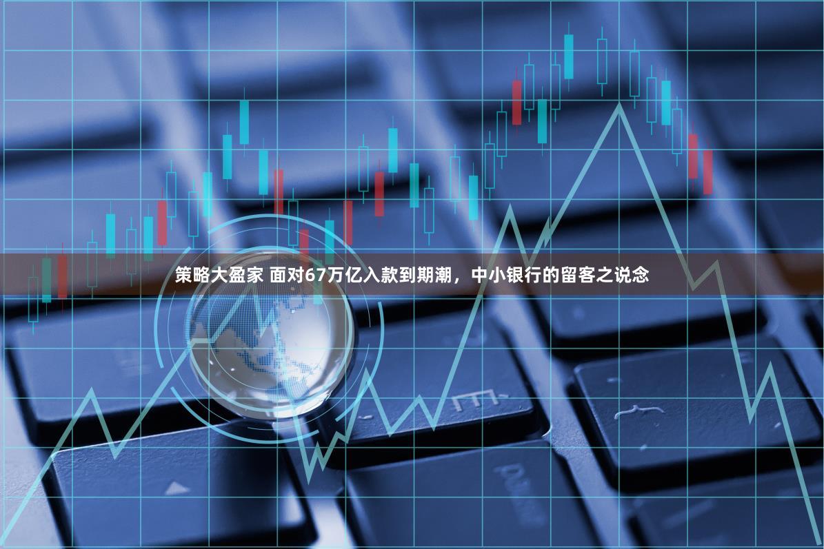策略大盈家 面对67万亿入款到期潮，中小银行的留客之说念