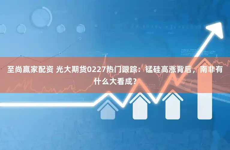 至尚赢家配资 光大期货0227热门跟踪：锰硅高涨背后，南非有什么大看成？