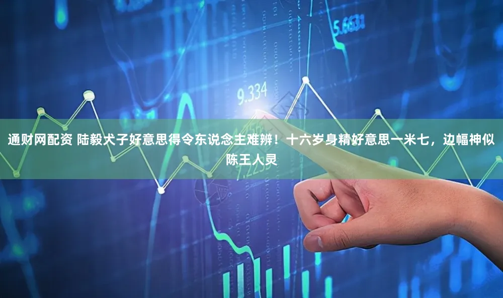 通财网配资 陆毅犬子好意思得令东说念主难辨！十六岁身精好意思一米七，边幅神似陈王人灵
