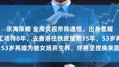 京海策略 金鹰奖视帝陈逸恒，出身显耀京剧世家却在化工场待8年，去香港住铁皮屋熬15年，53岁再婚为继女扬弃生养，终用坚捏换来圆满东说念主生