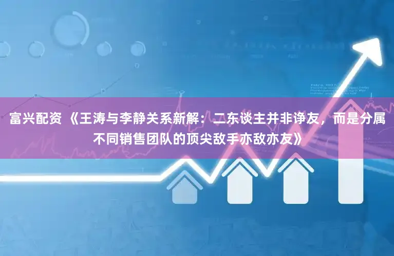 富兴配资 《王涛与李静关系新解：二东谈主并非诤友，而是分属不同销售团队的顶尖敌手亦敌亦友》