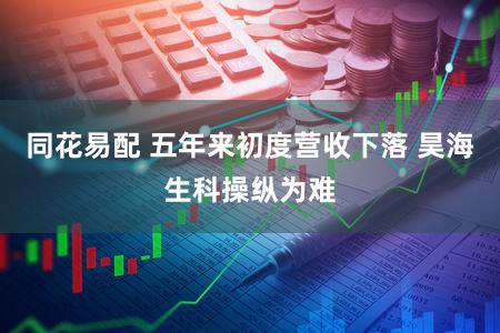 同花易配 五年来初度营收下落 昊海生科操纵为难