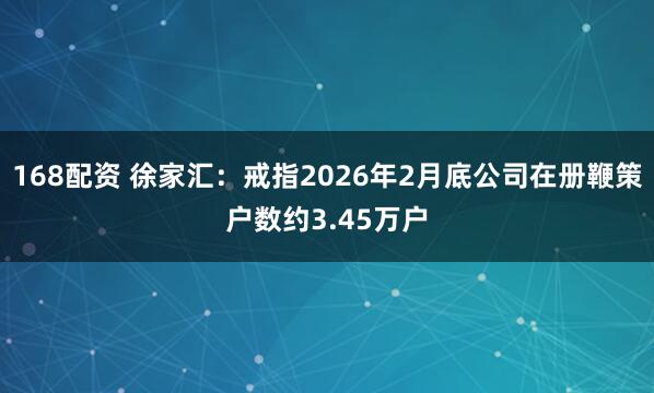 168配资 徐家汇：戒指2026年2月底公司在册鞭策户数约3.45万户
