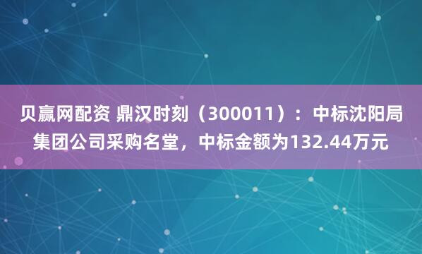 贝赢网配资 鼎汉时刻（300011）：中标沈阳局集团公司采购名堂，中标金额为132.44万元