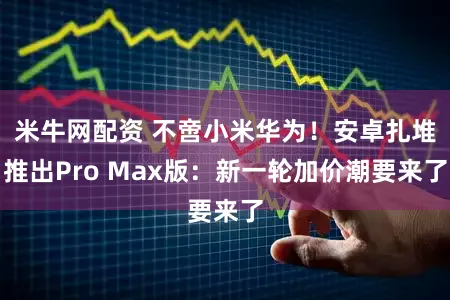 米牛网配资 不啻小米华为！安卓扎堆推出Pro Max版：新一轮加价潮要来了