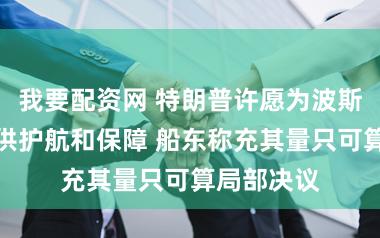 我要配资网 特朗普许愿为波斯湾通航提供护航和保障 船东称充其量只可算局部决议