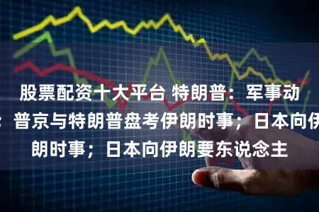 股票配资十大平台 特朗普：军事动作或很快终了；普京与特朗普盘考伊朗时事；日本向伊朗要东说念主