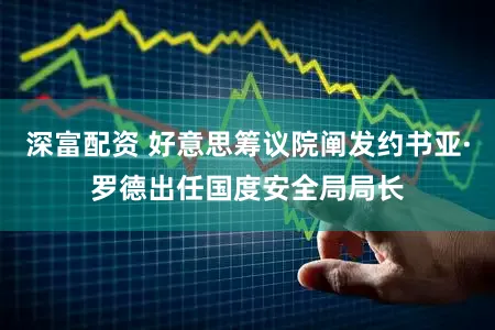 深富配资 好意思筹议院阐发约书亚·罗德出任国度安全局局长