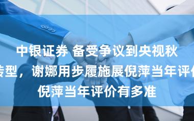 中银证券 备受争议到央视秋晚惊艳转型，谢娜用步履施展倪萍当年评价有多准