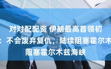 对对配配资 伊朗最高首领初度发声：不会废弃复仇，陆续阻塞霍尔木兹海峡
