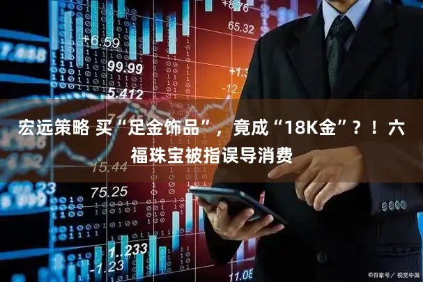 宏远策略 买“足金饰品”，竟成“18K金”？！六福珠宝被指误导消费