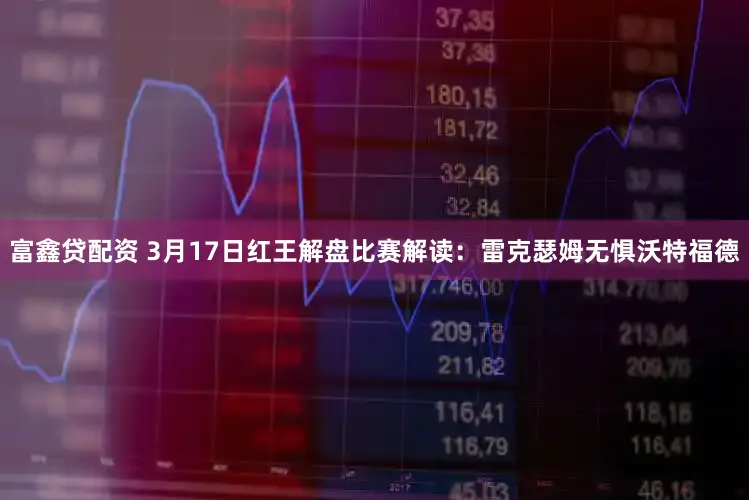富鑫贷配资 3月17日红王解盘比赛解读：雷克瑟姆无惧沃特福德
