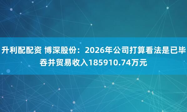 升利配配资 博深股份：2026年公司打算看法是已毕吞并贸易收入185910.74万元