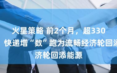 火星策略 前2个月，超330亿件！快递增“数”跑为流畅经济轮回添能源