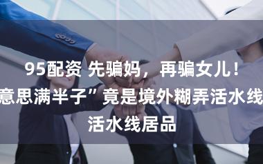 95配资 先骗妈，再骗女儿！“好意思满半子”竟是境外糊弄活水线居品