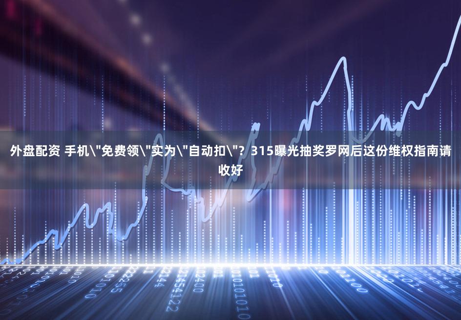 外盘配资 手机＂免费领＂实为＂自动扣＂？315曝光抽奖罗网后这份维权指南请收好