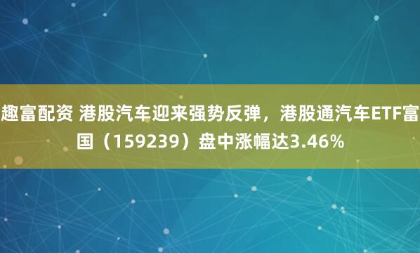 趣富配资 港股汽车迎来强势反弹，港股通汽车ETF富国（159239）盘中涨幅达3.46%