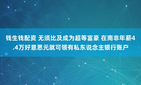钱生钱配资 无须比及成为超等富豪 在南非年薪4.4万好意思元就可领有私东说念主银行账户