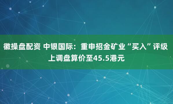徽操盘配资 中银国际：重申招金矿业“买入”评级 上调盘算价至45.5港元