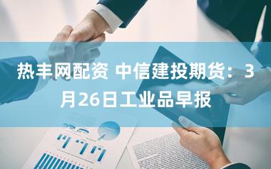 热丰网配资 中信建投期货：3月26日工业品早报