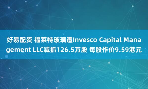 好易配资 福莱特玻璃遭Invesco Capital Management LLC减抓126.5万股 每股作价9.59港元