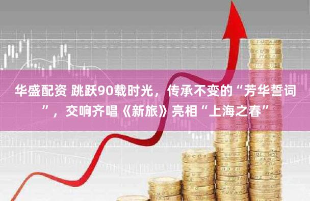 华盛配资 跳跃90载时光，传承不变的“芳华誓词”，交响齐唱《新旅》亮相“上海之春”