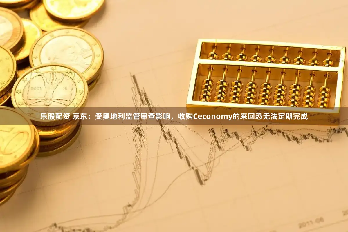 乐股配资 京东：受奥地利监管审查影响，收购Ceconomy的来回恐无法定期完成
